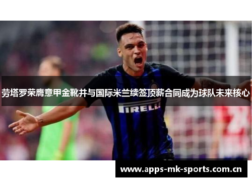 劳塔罗荣膺意甲金靴并与国际米兰续签顶薪合同成为球队未来核心 劳塔罗荣膺意甲金靴并与国际米兰续签顶薪合同成为球队未来核心